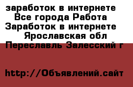  заработок в интернете - Все города Работа » Заработок в интернете   . Ярославская обл.,Переславль-Залесский г.